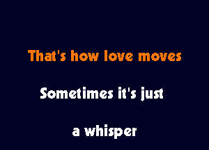That's how love moves

Sometimes it's iust

a whisper