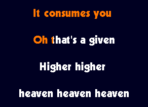 It consumes you

Oh that's a given

Higher higher

heaven heaven heaven