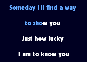 Someday I'll find a wayr

to show you

Just how luckyr

I am to know you