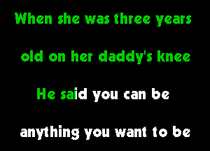 When she was three years
old on her daddy's knee
He said you can be

anything you want to be