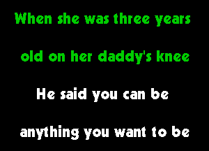 When she was three years
old on her daddy's knee
He said you can be

anything you want to be