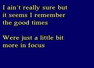 I ain't really sure but
it seems I remember
the good times

XVere just a little bit
more in focus
