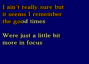 I ain't really sure but
it seems I remember
the good times

XVere just a little bit
more in focus