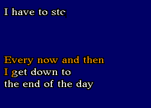 I have to stc

Every now and then
I get down to
the end of the day