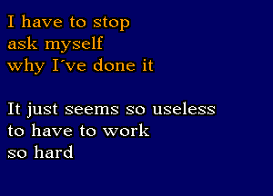 I have to stop
ask myself
why I've done it

It just seems so useless
to have to work
so hard