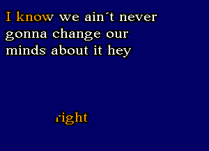 I know we ain't never
gonna change our
minds about it hey
