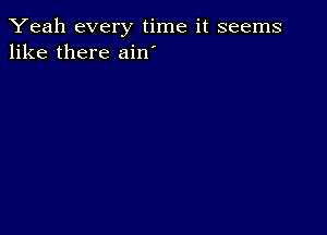 Yeah every time it seems
like there ain'