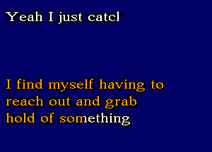 Yeah I just catcl

I find myself having to
reach out and grab
hold of something
