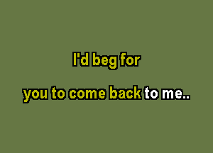 I'd beg for

you to come back to me..