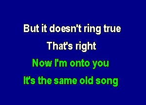 But it doesn't ring true
That's right

Now I'm onto you
It's the same old song