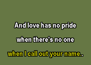 And love has no pride

when there's no one

when I call out your name..