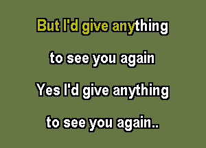 But I'd give anything

to see you again

Yes I'd give anything

to see you again..