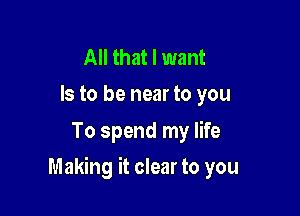 All that I want
Is to be near to you

To spend my life

Making it clear to you