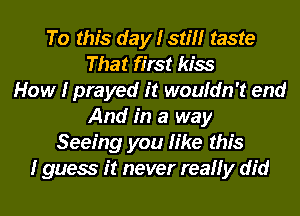 To this day I still taste
That first kiss
How I prayed it wouldn't end
And in a way
Seeing you like this
I guess it never really did