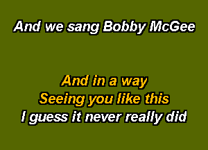 And we sang Bobby McGee

And in a way
Seeing you like this
I guess it never real! y did