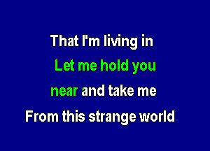 That I'm living in
Let me hold you
near and take me

From this strange world