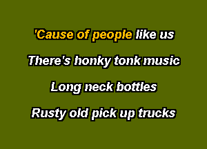 'Cause of people like us
There's honky tonk music

Long neck bottles

Rusty oid pick up trucks