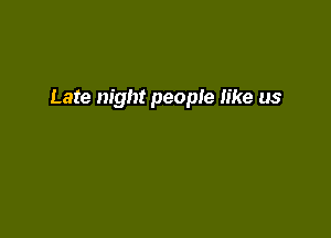 Late night people like us
