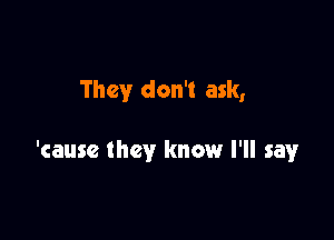 They don't ask,

'cause they know I'll say