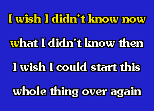 I wish I didn't know now
what I didn't know then
I wish I could start this

whole thing over again