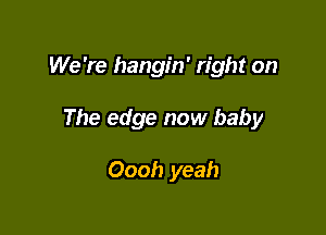 We 're hangin' right on

The edge now baby

Oooh yeah