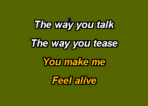 The way you talk

The way you tease

You make me

Fee! alive