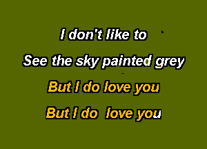 I don't like to
See the sky painted grey
But I do love you

But I do fove you