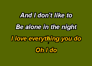 And I don't like to

Be alone in the night

I love everything you do
Oh I do
