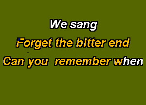 We sang
Forget the bitter end

Can you remember when