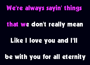 We're always savin' things
that we don't really mean
Like I love you and I'll

be with you for all eternity