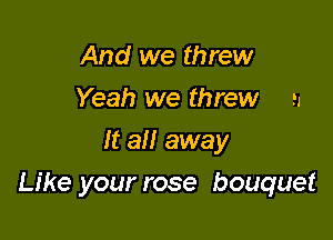 And we threw
Yeah we threw n
It all away

Like your rose bouquet