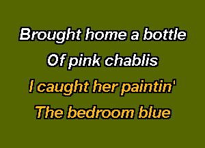 Brought home a bottle
Of pink Chablis

I caught her paintin'
The bedroom blue