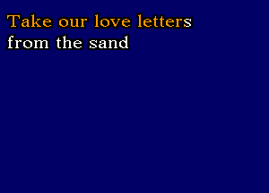 Take our love letters
from the sand