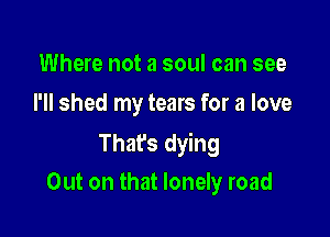 Where not a soul can see
I'll shed my tears for a love

That's dying

Out on that lonely road