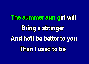 The summer sun girl will

Bring a stranger

And he'll be better to you
Than I used to be
