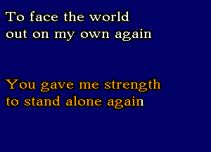 To face the world
out on my own again

You gave me strength
to stand alone again