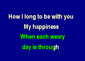 How I long to be with you
My happiness
When each weary

day is through