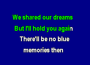 We shared our dreams

But I'll hold you again

There'll be no blue

memories then