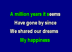 A million years it seems

Have gone by since
We shared our dreams

My happiness