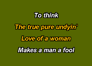To think

The true pure undyin'

Love of a woman

Makes a man a fool