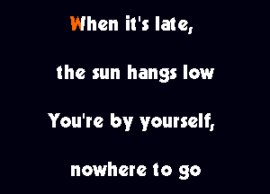 When it's late,

the sun hangs low

You're by yourself,

nowhere to go