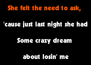 She felt the need to ask,
'causc iust last night she had
Some crazy dream

about losin' me