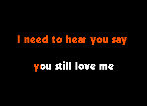 I need to hear you say

you still love me