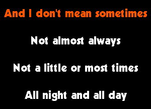 And I don't mean sometimes
Not almost always
Not a little or most times

All night and all day