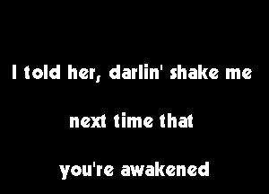I told her, darlin' shake me

next time tha1

you're awakened