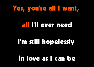 Yes, you're all I want,

all I'll ever need

I'm still hopelessly

in love as I can be