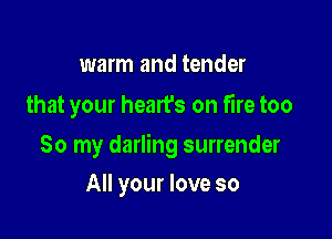 warm and tender
that your hearfs on fire too

So my darling surrender

All your love so