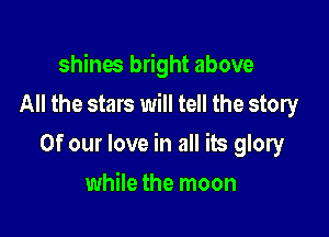 shines bright above
All the stars will tell the story

Of our love in all its glory

while the moon