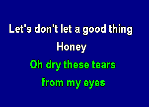 Let's don't let a good thing
Honey
0h dry these tears

from my eyes