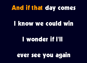 And if that day comes

I know we could win

I wonder if I'll

ever see you again